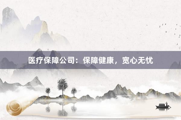 医疗保障公司:保障健康,宽心无忧